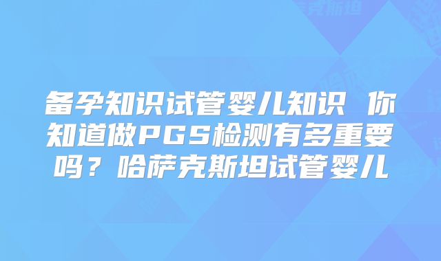 备孕知识试管婴儿知识 你知道做PGS检测有多重要吗？哈萨克斯坦试管婴儿