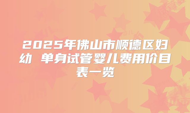 2025年佛山市顺德区妇幼 单身试管婴儿费用价目表一览