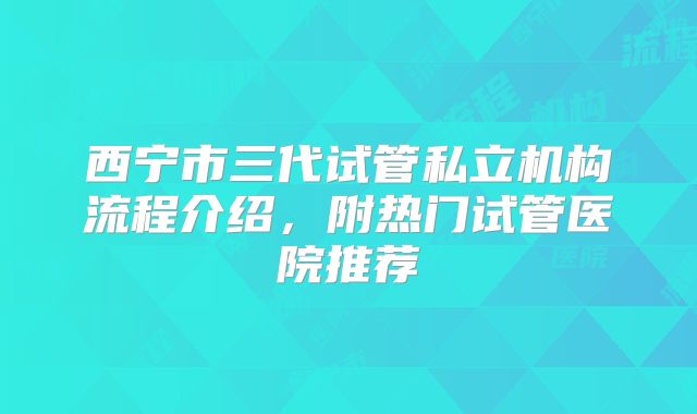 西宁市三代试管私立机构流程介绍，附热门试管医院推荐