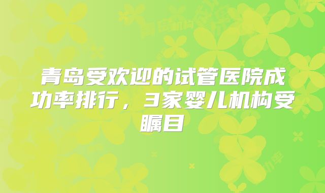 青岛受欢迎的试管医院成功率排行，3家婴儿机构受瞩目