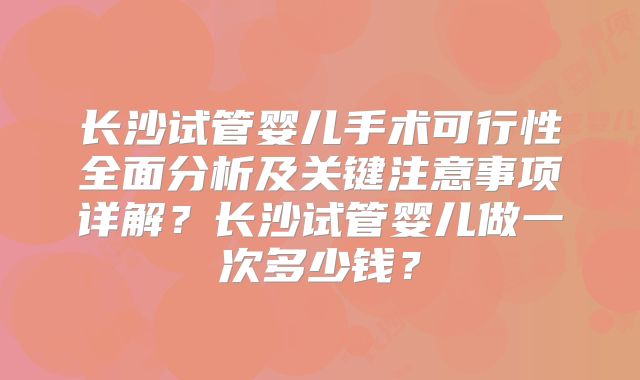 长沙试管婴儿手术可行性全面分析及关键注意事项详解？长沙试管婴儿做一次多少钱？