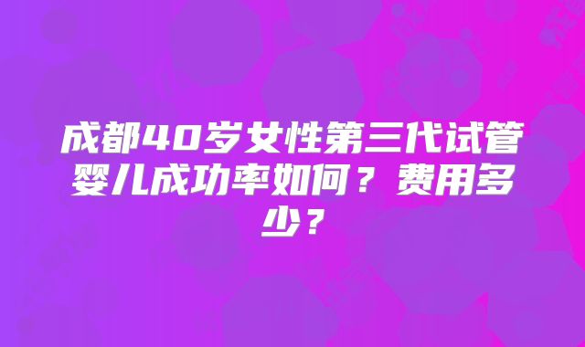成都40岁女性第三代试管婴儿成功率如何？费用多少？