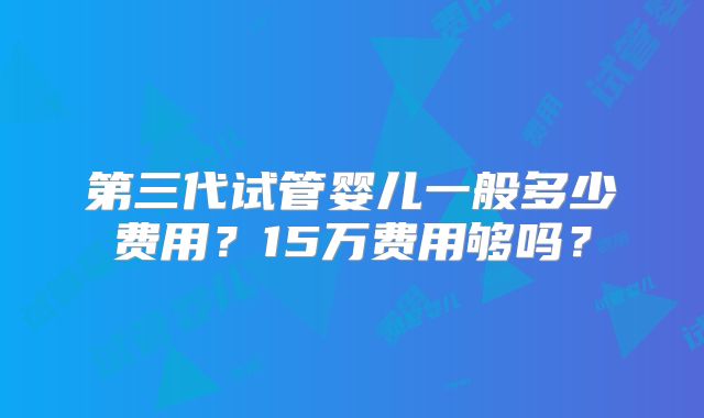 第三代试管婴儿一般多少费用?15万费用够吗?