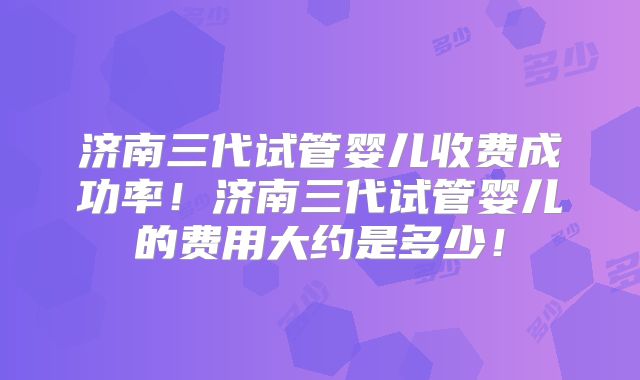 济南三代试管婴儿收费成功率！济南三代试管婴儿的费用大约是多少！