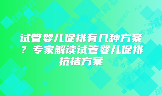 试管婴儿促排有几种方案？专家解读试管婴儿促排抗拮方案