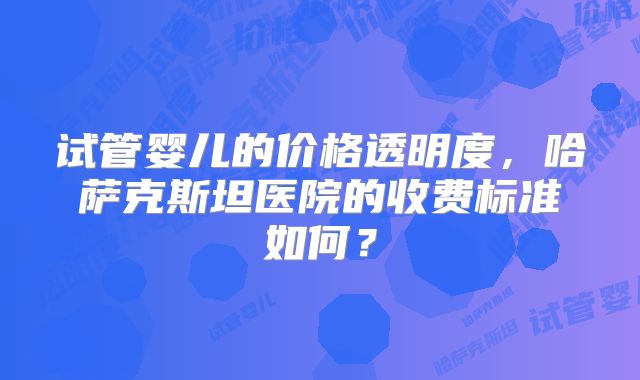 试管婴儿的价格透明度，哈萨克斯坦医院的收费标准如何？