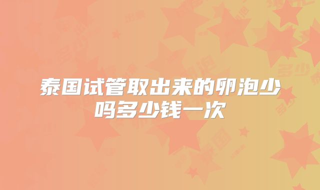 泰国试管取出来的卵泡少吗多少钱一次