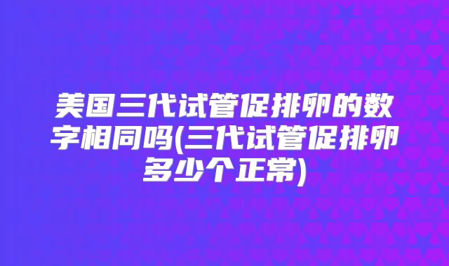 美国三代试管促排卵的数字相同吗(三代试管促排卵多少个正常)