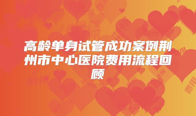 高龄单身试管成功案例荆州市中心医院费用流程回顾