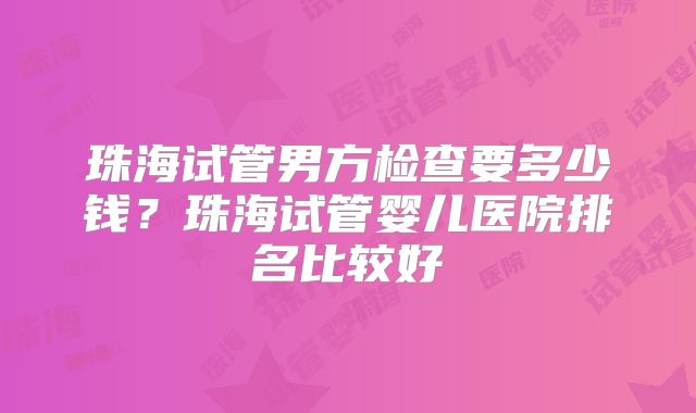 珠海试管男方检查要多少钱？珠海试管婴儿医院排名比较好