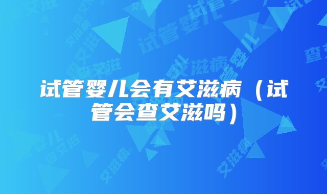 试管婴儿会有艾滋病（试管会查艾滋吗）