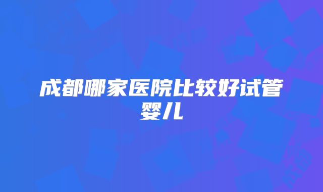 成都哪家医院比较好试管婴儿