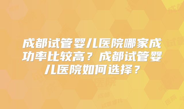 成都试管婴儿医院哪家成功率比较高？成都试管婴儿医院如何选择？
