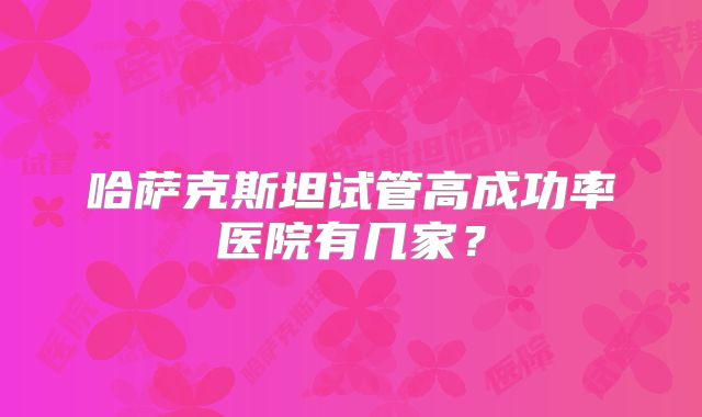 哈萨克斯坦试管高成功率医院有几家？