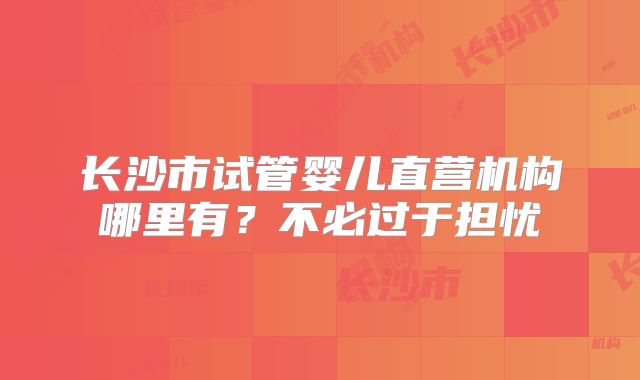 长沙市试管婴儿直营机构哪里有？不必过于担忧