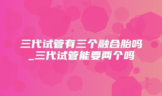 三代试管有三个融合胎吗_三代试管能要两个吗