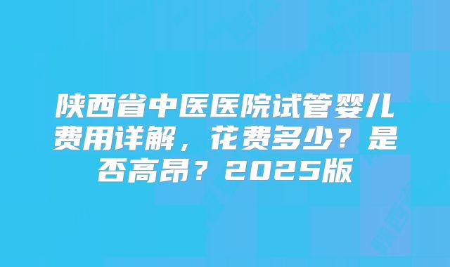 陕西省中医医院试管婴儿费用详解,花费多少?是否高昂?2025版