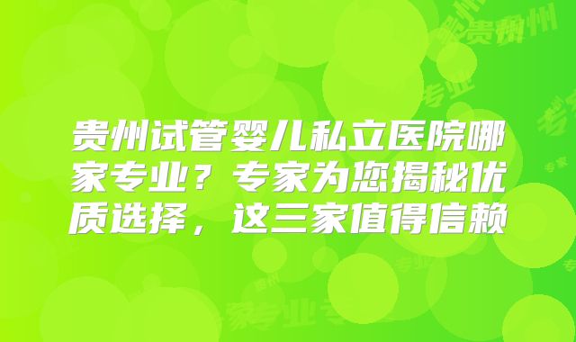 贵州试管婴儿私立医院哪家专业？专家为您揭秘优质选择，这三家值得信赖