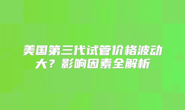 美国第三代试管价格波动大？影响因素全解析