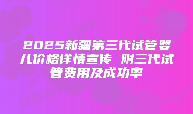 2025新疆第三代试管婴儿价格详情宣传 附三代试管费用及成功率
