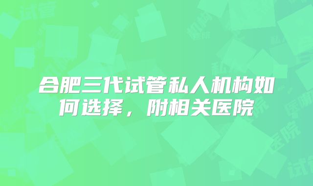 合肥三代试管私人机构如何选择，附相关医院