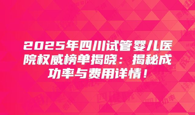 2025年四川试管婴儿医院权威榜单揭晓：揭秘成功率与费用详情！