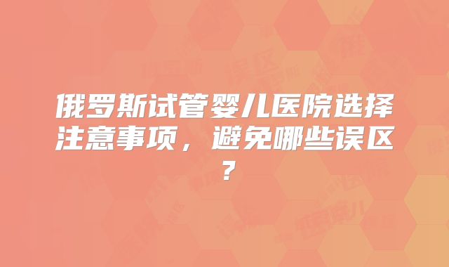 俄罗斯试管婴儿医院选择注意事项,避免哪些误区?