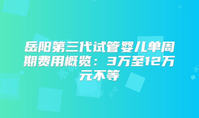 岳阳第三代试管婴儿单周期费用概览：3万至12万元不等