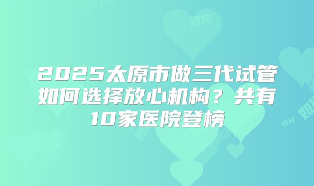 2025太原市做三代试管如何选择放心机构？共有10家医院登榜