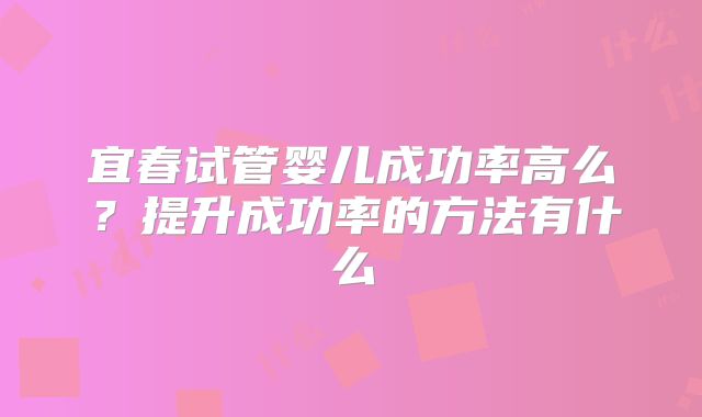 宜春试管婴儿成功率高么？提升成功率的方法有什么