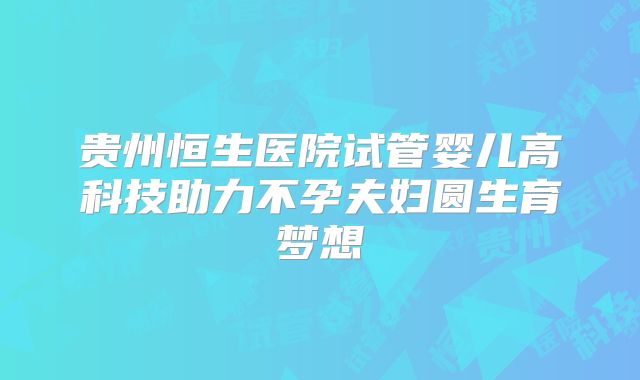 贵州恒生医院试管婴儿高科技助力不孕夫妇圆生育梦想