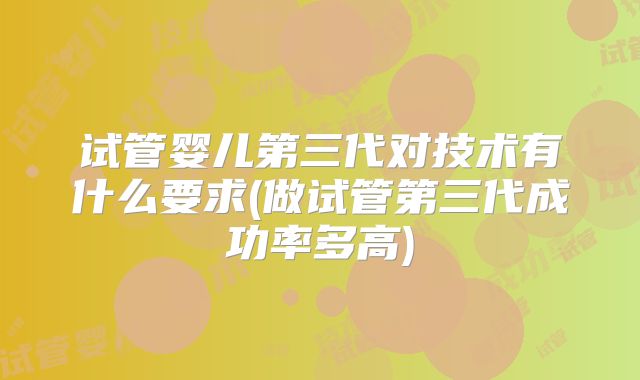 试管婴儿第三代对技术有什么要求(做试管第三代成功率多高)