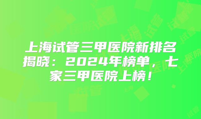 上海试管三甲医院新排名揭晓：2024年榜单，七家三甲医院上榜！