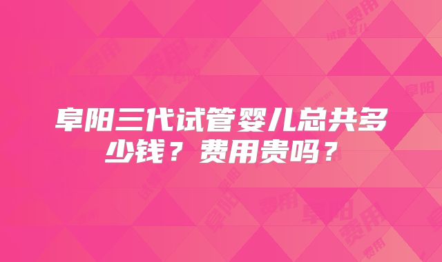 阜阳三代试管婴儿总共多少钱？费用贵吗？