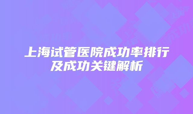 上海试管医院成功率排行及成功关键解析
