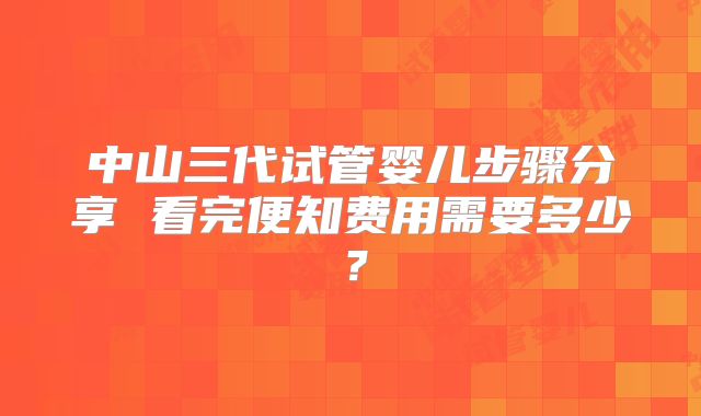 中山三代试管婴儿步骤分享 看完便知费用需要多少？