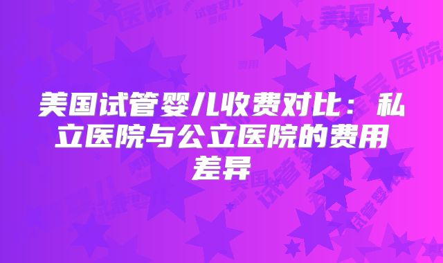 美国试管婴儿收费对比:私立医院与公立医院的费用差异