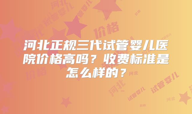 河北正规三代试管婴儿医院价格高吗？收费标准是怎么样的？