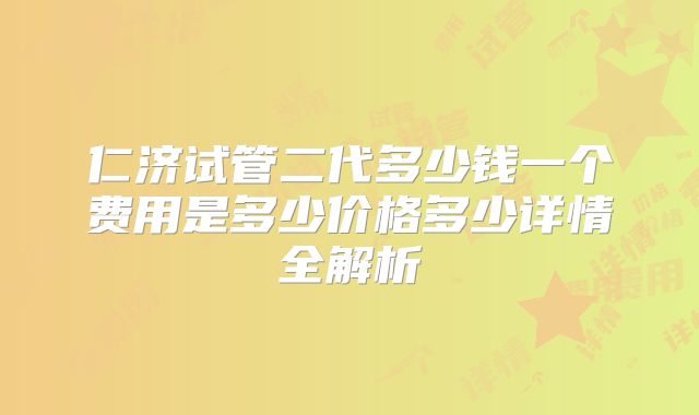 仁济试管二代多少钱一个费用是多少价格多少详情全解析