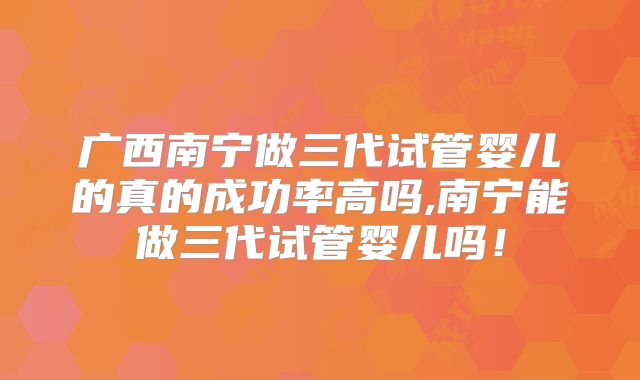 广西南宁做三代试管婴儿的真的成功率高吗,南宁能做三代试管婴儿吗！