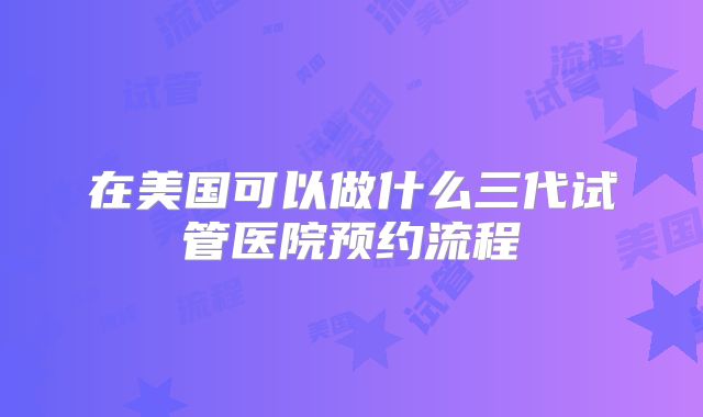 在美国可以做什么三代试管医院预约流程