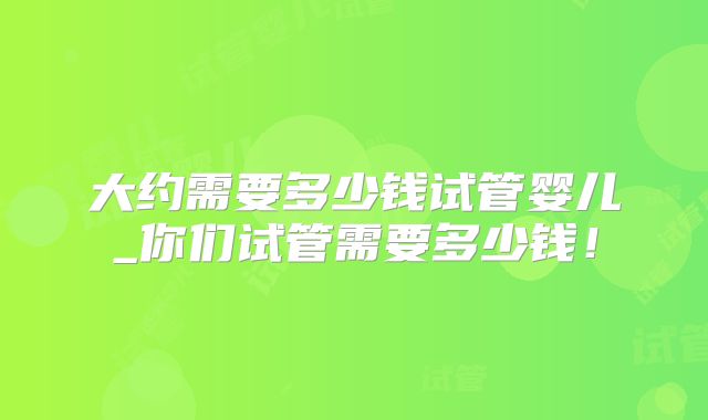 大约需要多少钱试管婴儿_你们试管需要多少钱!