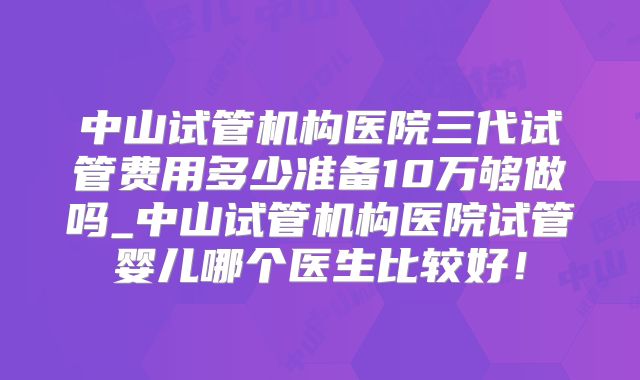 中山试管机构医院三代试管费用多少准备10万够做吗_中山试管机构医院试管婴儿哪个医生比较好！