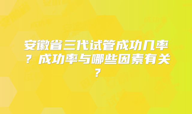 安徽省三代试管成功几率？成功率与哪些因素有关？