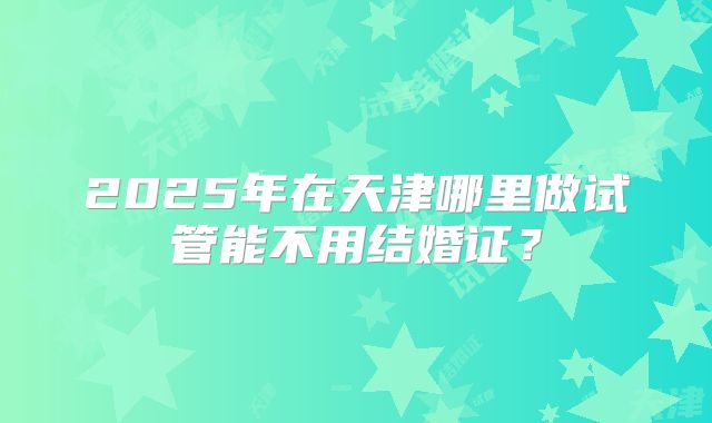 2025年在天津哪里做试管能不用结婚证？