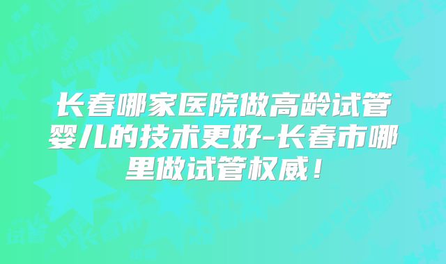 长春哪家医院做高龄试管婴儿的技术更好-长春市哪里做试管权威！