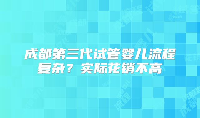 成都第三代试管婴儿流程复杂？实际花销不高