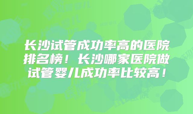 长沙试管成功率高的医院排名榜！长沙哪家医院做试管婴儿成功率比较高！