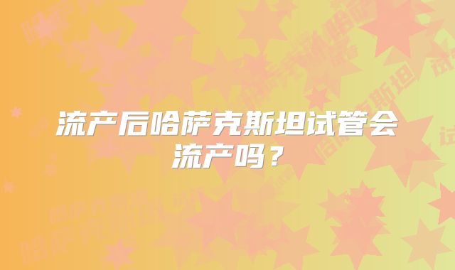 流产后哈萨克斯坦试管会流产吗?