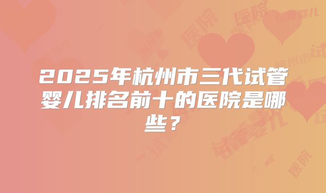 2025年杭州市三代试管婴儿排名前十的医院是哪些？